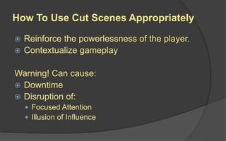 How To Use Cut Scenes Appropriately
 Reinforce the powerlessness of the player.
 Contextualize gameplay
Warning! Can cause:
 Downtime
 Disruption of:
 Focused Attention
 Illusion of Influence
 