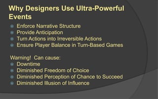 Why Designers Use Ultra-Powerful
Events
 Enforce Narrative Structure
 Provide Anticipation
 Turn Actions into Irreversible Actions
 Ensure Player Balance in Turn-Based Games
Warning! Can cause:
 Downtime
 Diminished Freedom of Choice
 Diminished Perception of Chance to Succeed
 Diminished Illusion of Influence
 