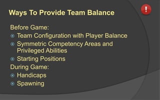 Handicaps Design Considerations
 Can players set individual levels of difficulty?
 Can players set individual resources or abilities?
 Can players set individual negative consequences to
be limited or ignored?
 Can players set different thresholds for evaluation
functions?
 Can players set individual bonuses to score values?
 Can players set individual starting locations or skill
advantages?
 Can player take back actions and perform other
actions?
 
