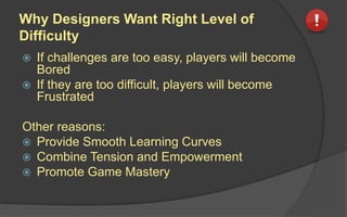 Why Designers Want Right Level of
Difficulty
 If challenges are too easy, players will become
Bored
 If they are too difficult, players will become
Frustrated
Other reasons:
 Provide Smooth Learning Curves
 Combine Tension and Empowerment
 Promote Game Mastery
 