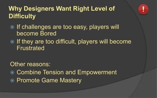 Why Designers Want Right Level of
Difficulty
 If challenges are too easy, players will
become Bored
 If they are too difficult, players will become
Frustrated
Other reasons:
 Combine Tension and Empowerment
 Promote Game Mastery
 
