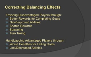 Correcting Balancing Effects
Favoring Disadvantaged Players through:
 Better Rewards for Completing Goals
 New/Improved Abilities
 Shared Rewards
 Spawning
 Turn Taking
Handicapping Advantaged Players through:
 Worse Penalties for Failing Goals
 Lost/Decreased Abilities
 