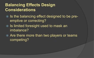 Balancing Effects Design
Considerations
 Is the balancing effect designed to be pre-
emptive or correcting?
 Is limited foresight used to mask an
imbalance?
 Are there more than two players or teams
competing?
 