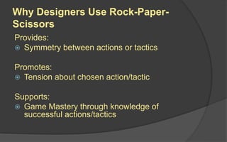 Why Designers Use Rock-Paper-
Scissors
Provides:
 Symmetry between actions or tactics
Promotes:
 Tension about chosen action/tactic
Supports:
 Game Mastery through knowledge of
successful actions/tactics
 
