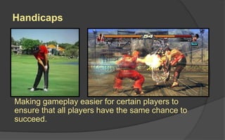 Handicaps
Making gameplay easier for certain players to
ensure that all players have the same chance to
succeed.
 