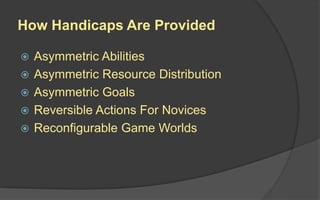 How Handicaps Are Provided
 Asymmetric Abilities
 Asymmetric Resource Distribution
 Asymmetric Goals
 Reversible Actions For Novices
 Reconfigurable Game Worlds
 