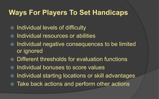 Ways For Players To Set Handicaps
 Individual levels of difficulty
 Individual resources or abilities
 Individual negative consequences to be limited
or ignored
 Different thresholds for evaluation functions
 Individual bonuses to score values
 Individual starting locations or skill advantages
 Take back actions and perform other actions
 