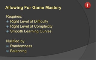 Allowing For Game Mastery
Requires:
 Right Level of Difficulty
 Right Level of Complexity
 Smooth Learning Curves
Nullified by:
 Randomness
 Balancing
 