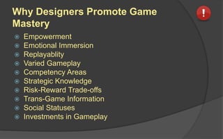 Why Designers Promote Game
Mastery
 Empowerment
 Emotional Immersion
 Replayablity
 Varied Gameplay
 Competency Areas
 Strategic Knowledge
 Risk-Reward Trade-offs
 Trans-Game Information
 Social Statuses
 Investments in Gameplay
 
