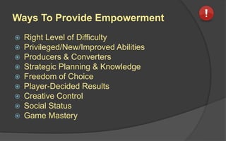 Ways To Provide Empowerment
 Right Level of Difficulty
 Privileged/New/Improved Abilities
 Producers & Converters
 Strategic Planning & Knowledge
 Freedom of Choice
 Player-Decided Results
 Creative Control
 Social Status
 Game Mastery
 