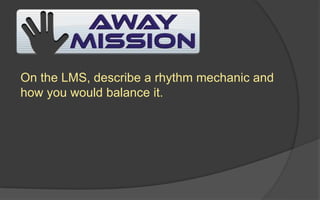 On the LMS, describe a rhythm mechanic and
how you would balance it.
 