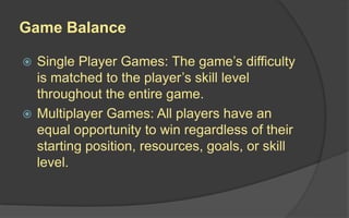 Game Balance
 Single Player Games: The game’s difficulty
is matched to the player’s skill level
throughout the entire game.
 Multiplayer Games: All players have an
equal opportunity to win regardless of their
starting position, resources, goals, or skill
level.
 