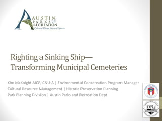 Righting a Sinking Ship—
Transforming Municipal Cemeteries
Kim McKnight AICP, CNU-A | Environmental Conservation Program Manager
Cultural Resource Management | Historic Preservation Planning
Park Planning Division | Austin Parks and Recreation Dept.
 