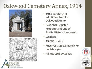 Oakwood Cemetery Annex, 1914
• 1914 purchase of
additional land for
Oakwood Annex
• National Register
Property and City of
Austin Historic Landmark
• 22 acres
• 13,000 burials
• Receives approximately 70
burials a year
• All lots sold by 1940s
 