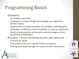 Programming Basics
• Educational
• For children and adults
• Cemeteries as a lens through which people can understand
Austin’s history
• Opportunities to study decorative arts (sculpture, photography)
• Exploration of different cultural traditions in a diverse community
• Based on best practices and proven successful programs from
around the United States
• Recreation = leisure; something you do in your spare time
• Primarily for adults
• Only activities that are respectful of the cemeteries
• Nothing that would damage the natural or built environment
 