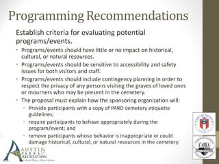 Establish criteria for evaluating potential
programs/events.
• Programs/events should have little or no impact on historical,
cultural, or natural resources.
• Programs/events should be sensitive to accessibility and safety
issues for both visitors and staff.
• Programs/events should include contingency planning in order to
respect the privacy of any persons visiting the graves of loved ones
or mourners who may be present in the cemetery.
• The proposal must explain how the sponsoring organization will:
• Provide participants with a copy of PARD cemetery etiquette
guidelines;
• require participants to behave appropriately during the
program/event; and
• remove participants whose behavior is inappropriate or could
damage historical, cultural, or natural resources in the cemetery.
 