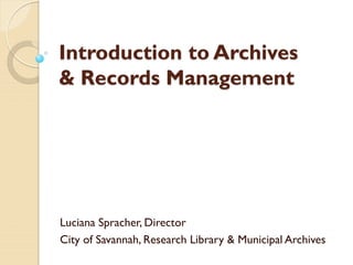 Introduction to Archives
& Records Management
Luciana Spracher, Director
City of Savannah, Research Library & Municipal Archives
 