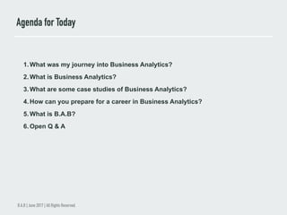 Agenda for Today
B.A.B | June 2017 | All Rights Reserved.
1.  What was my journey into Business Analytics?
2.  What is Business Analytics?
3.  What are some case studies of Business Analytics?
4.  How can you prepare for a career in Business Analytics?
5.  What is B.A.B?
6.  Open Q & A
 