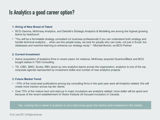 Is Analytics a good career option?
B.A.B | June 2017 | All Rights Reserved.
1. Hiring of New Breed of Talent
•  BCG Gamma, McKinsey Analytics, and Deloitte's Strategic Analytics & Modelling are among the highest growing
teams by headcount
•  "You will be a formidable strategy consultant (or business professional) if you can understand both strategy and
handle technical analytics ... when we hire people today, we look for people who can code, not just in Excel, but
databases and machine learning to enhance our strategy study." - Michael Boricki, ex-BCG Partner
2. Current Investment
•  Active acquisition of analytics firms in recent years; for instance, McKinsey acquired QuantumBlack and BCG
bought stakes in TSG Consulting
•  TD, CIBC, BMO, Scotia, RBC stood up new analytics teams across the organization; analytics is one of the top
corporate agenda represented by investment dollar and number of new analytics projects
3. Future Market Trend:
•  ~70% of the most-read publications among top consulting firms in the past year were all Analytics related; this will
create more traction across top tier clients
•  Over 75% of the mature tech and start-up in major incubators are analytics related; more dollar will be spent and
because of the recent establishment of Vector Institute (AI focused incubator) in Canada.
Yes. Looking into a career in analytics is not a bad choice given the traction and investment in the market.
 