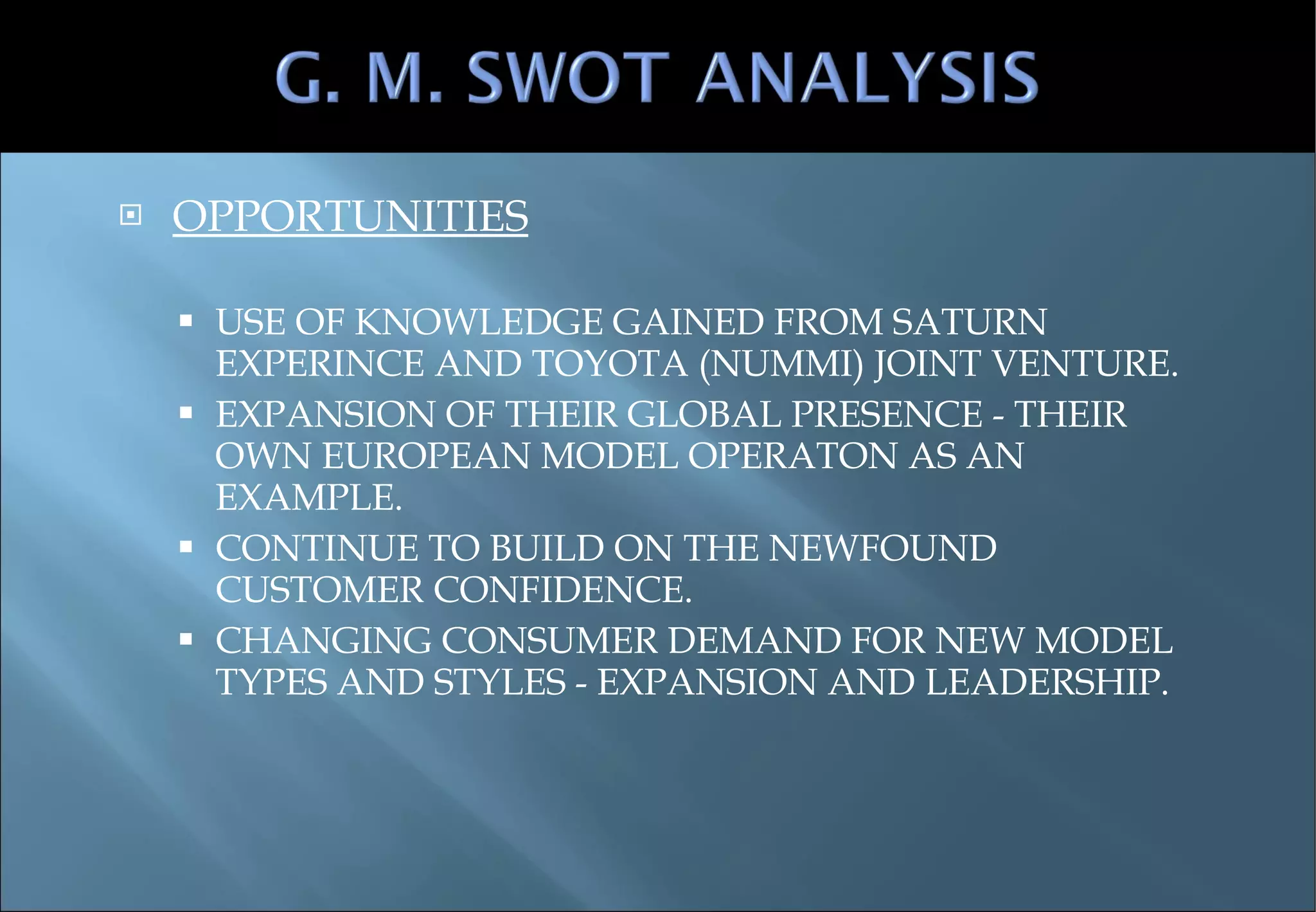 OPPORTUNITIES USE OF KNOWLEDGE GAINED FROM SATURN EXPERINCE AND TOYOTA (NUMMI) JOINT VENTURE. EXPANSION OF THEIR GLOBAL PRESENCE - THEIR OWN EUROPEAN MODEL OPERATON AS AN EXAMPLE. CONTINUE TO BUILD ON THE NEWFOUND CUSTOMER CONFIDENCE. CHANGING CONSUMER DEMAND FOR NEW MODEL TYPES AND STYLES - EXPANSION AND LEADERSHIP. 