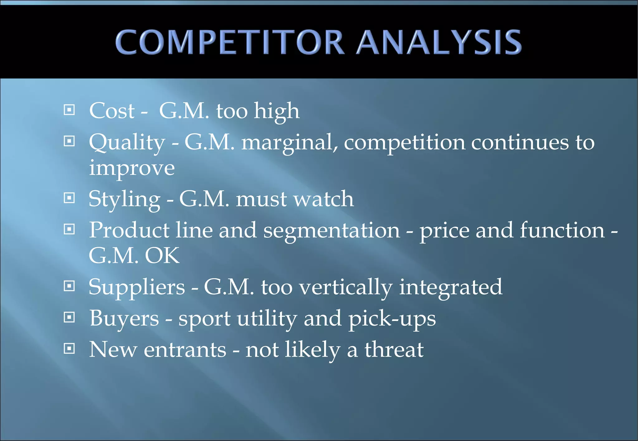 Cost -  G.M. too high Quality - G.M. marginal, competition continues to improve Styling - G.M. must watch Product line and segmentation - price and function - G.M. OK Suppliers - G.M. too vertically integrated Buyers - sport utility and pick-ups New entrants - not likely a threat 