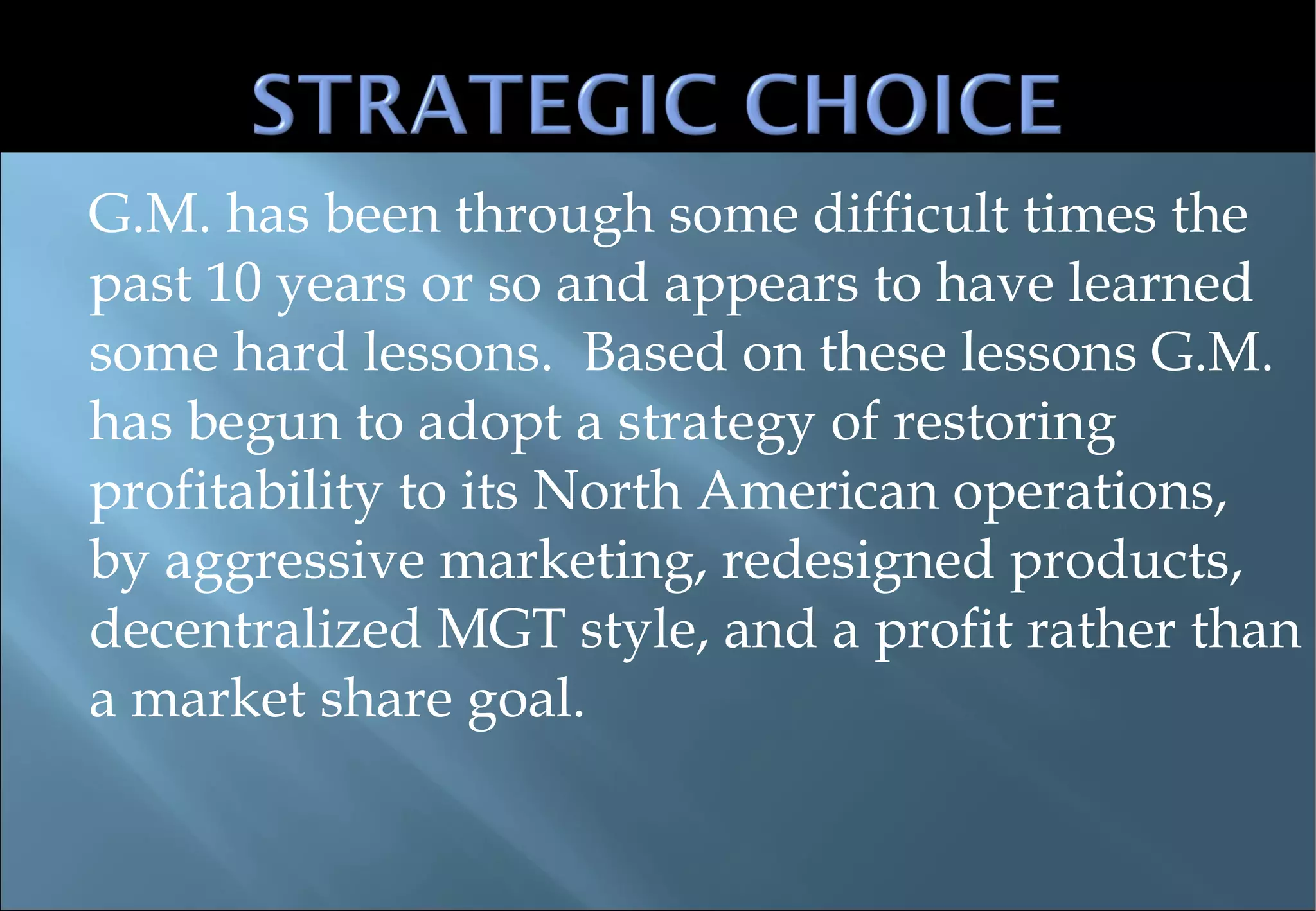 G.M. has been through some difficult times the past 10 years or so and appears to have learned some hard lessons.  Based on these lessons G.M. has begun to adopt a strategy of restoring profitability to its North American operations, by aggressive marketing, redesigned products, decentralized MGT style, and a profit rather than a market share goal. 