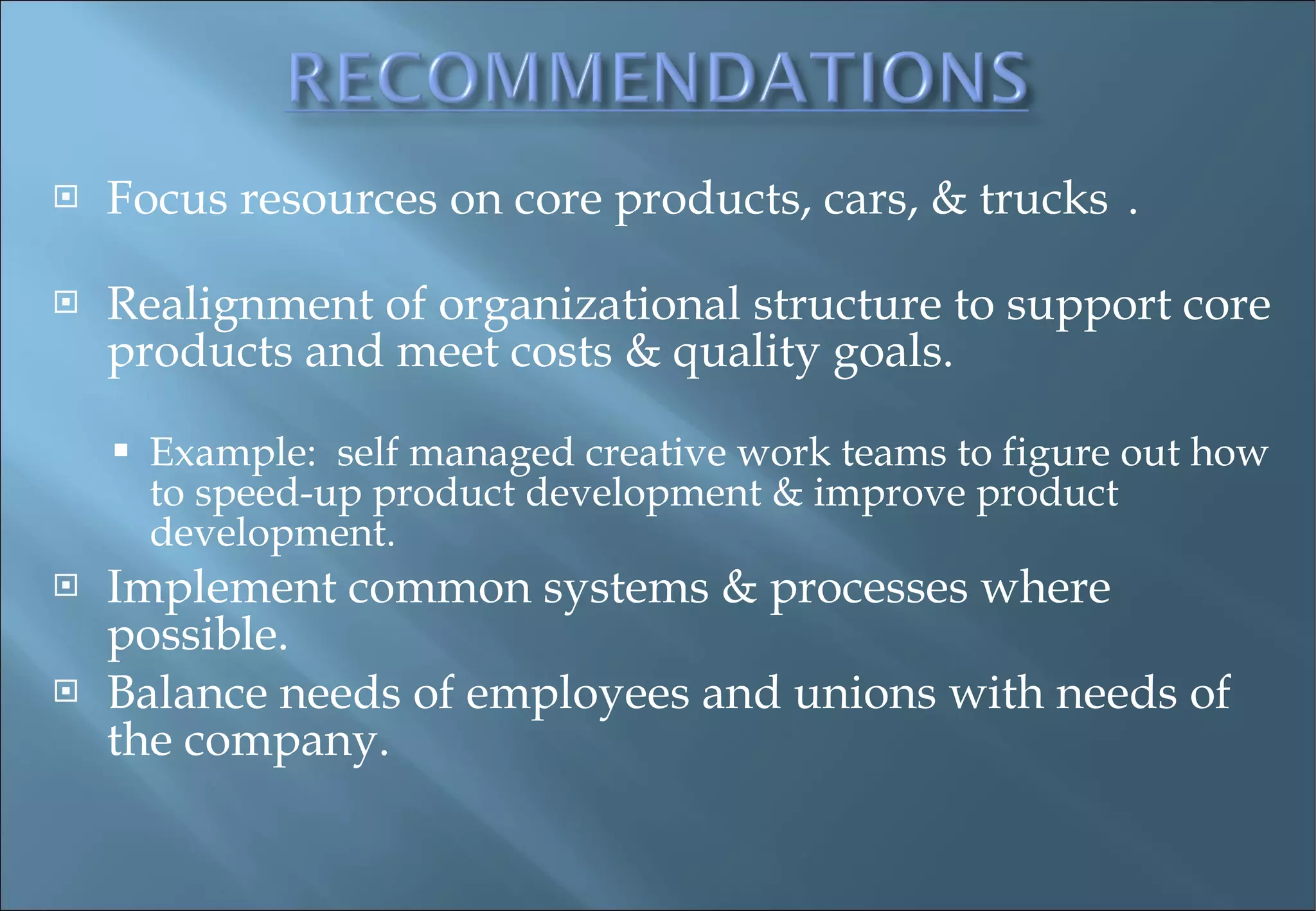 Focus resources on core products, cars, & trucks . Realignment of organizational structure to support core products and meet costs & quality goals.  Example:  self managed creative work teams to figure out how to speed-up product development & improve product development.  Implement common systems & processes where possible. Balance needs of employees and unions with needs of the company.  