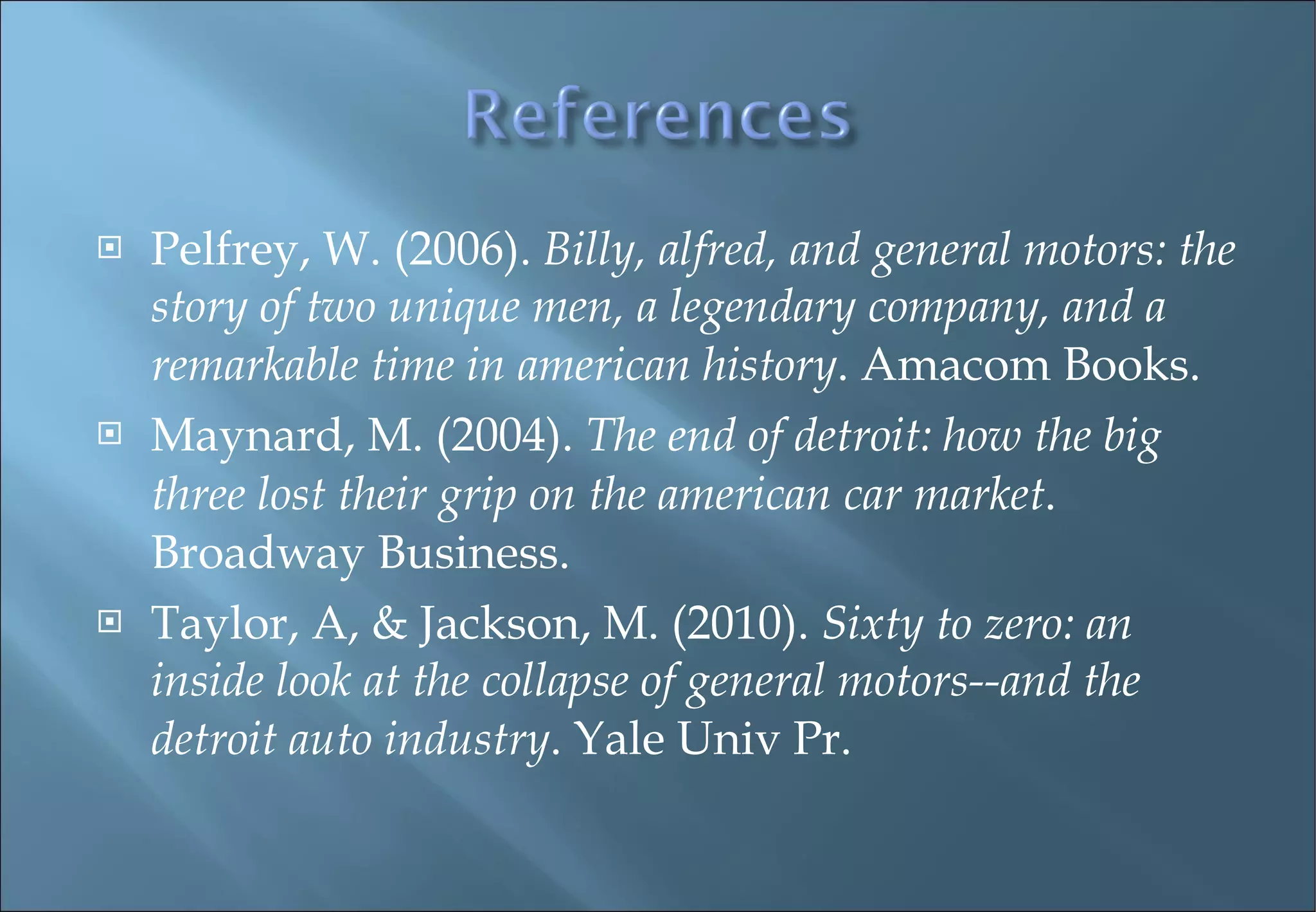Pelfrey, W. (2006).  Billy, alfred, and general motors: the story of two unique men, a legendary company, and a remarkable time in american history . Amacom Books. Maynard, M. (2004).  The end of detroit: how the big three lost their grip on the american car market . Broadway Business. Taylor, A, & Jackson, M. (2010).  Sixty to zero: an inside look at the collapse of general motors--and the detroit auto industry . Yale Univ Pr. 