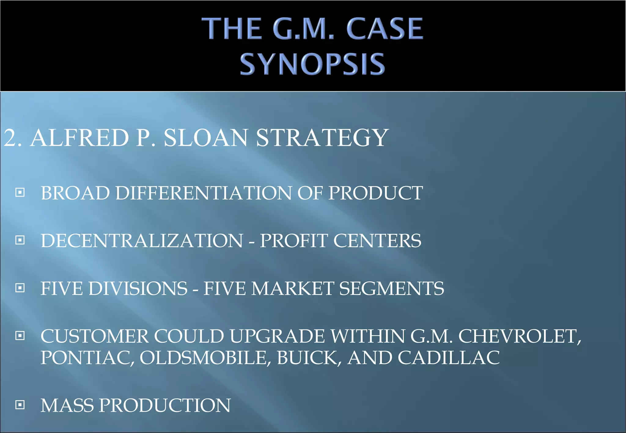 BROAD DIFFERENTIATION OF PRODUCT DECENTRALIZATION - PROFIT CENTERS FIVE DIVISIONS - FIVE MARKET SEGMENTS CUSTOMER COULD UPGRADE WITHIN G.M. CHEVROLET, PONTIAC, OLDSMOBILE, BUICK, AND CADILLAC MASS PRODUCTION 2. ALFRED P. SLOAN STRATEGY 