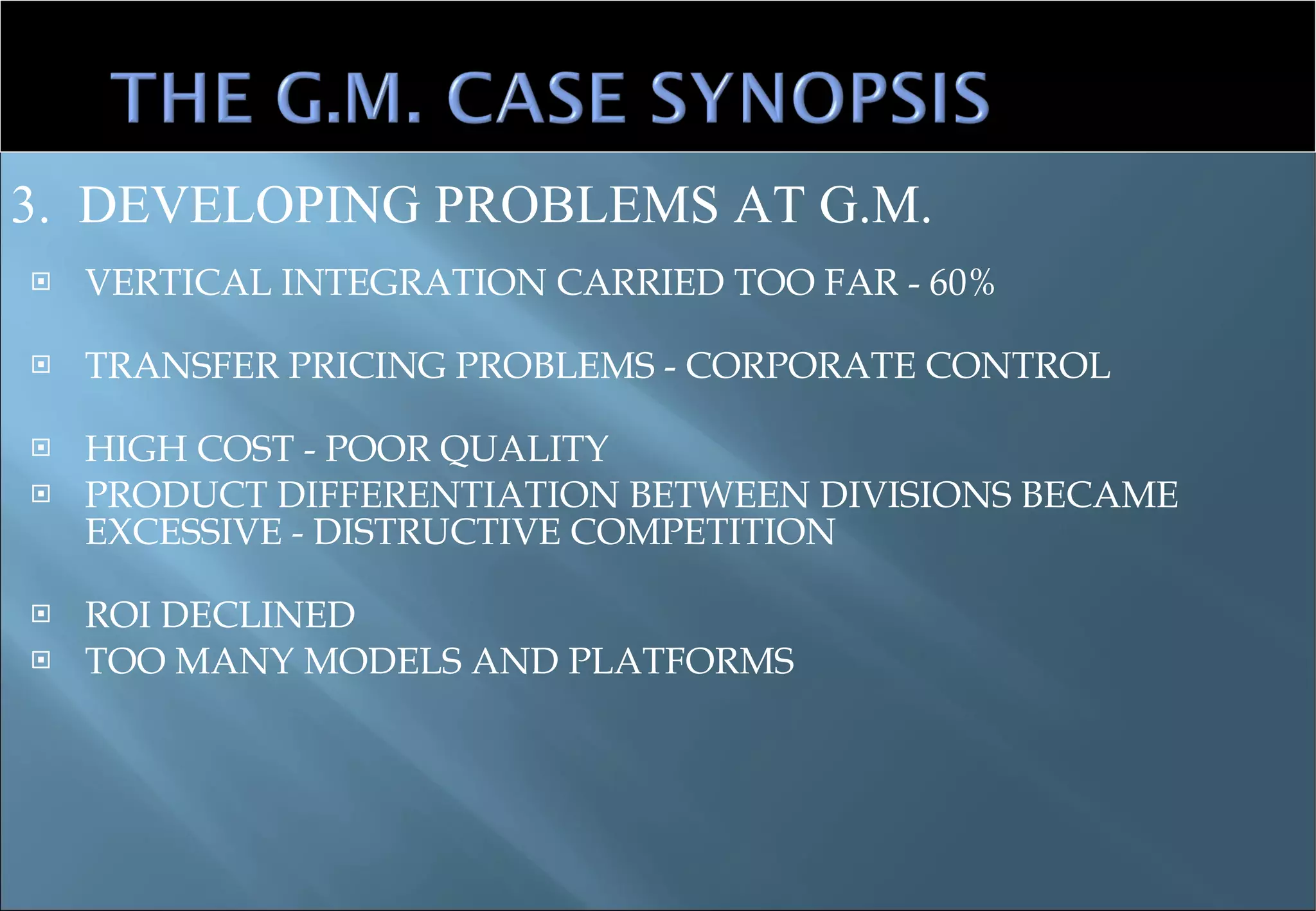 VERTICAL INTEGRATION CARRIED TOO FAR - 60%  TRANSFER PRICING PROBLEMS - CORPORATE CONTROL HIGH COST - POOR QUALITY PRODUCT DIFFERENTIATION BETWEEN DIVISIONS BECAME EXCESSIVE - DISTRUCTIVE COMPETITION ROI DECLINED TOO MANY MODELS AND PLATFORMS 3.  DEVELOPING PROBLEMS AT G.M. 