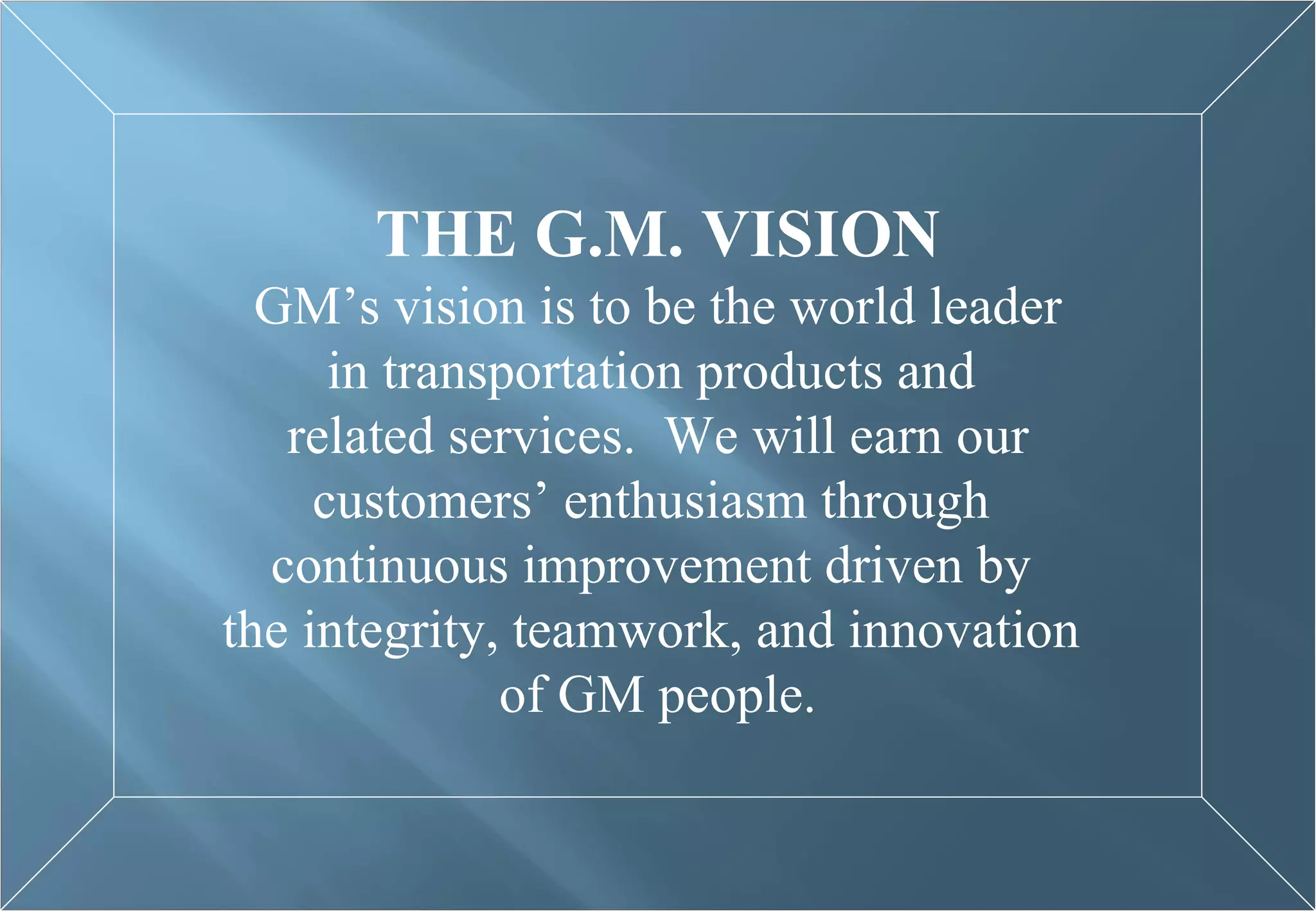 THE G.M. VISION GM’s vision is to be the world leader in transportation products and  related services.  We will earn our customers’ enthusiasm through  continuous improvement driven by  the integrity, teamwork, and innovation  of GM people. 
