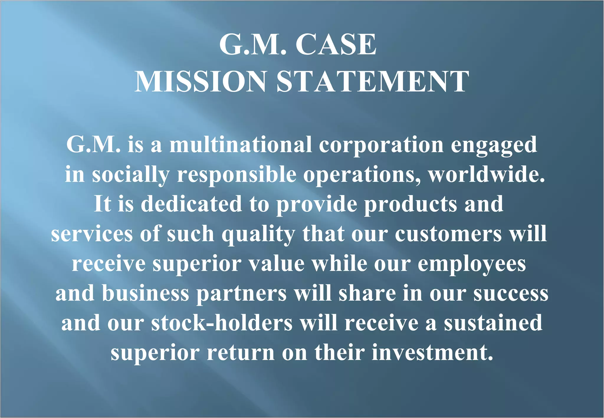 G.M. CASE  MISSION STATEMENT G.M. is a multinational corporation engaged in socially responsible operations, worldwide. It is dedicated to provide products and  services of such quality that our customers will  receive superior value while our employees  and business partners will share in our success and our stock-holders will receive a sustained  superior return on their investment. 