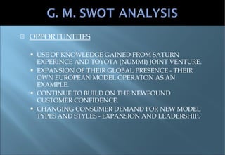 OPPORTUNITIES USE OF KNOWLEDGE GAINED FROM SATURN EXPERINCE AND TOYOTA (NUMMI) JOINT VENTURE. EXPANSION OF THEIR GLOBAL PRESENCE - THEIR OWN EUROPEAN MODEL OPERATON AS AN EXAMPLE. CONTINUE TO BUILD ON THE NEWFOUND CUSTOMER CONFIDENCE. CHANGING CONSUMER DEMAND FOR NEW MODEL TYPES AND STYLES - EXPANSION AND LEADERSHIP. 