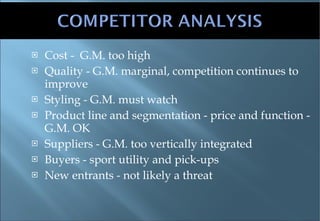 Cost -  G.M. too high Quality - G.M. marginal, competition continues to improve Styling - G.M. must watch Product line and segmentation - price and function - G.M. OK Suppliers - G.M. too vertically integrated Buyers - sport utility and pick-ups New entrants - not likely a threat 