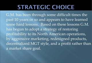 G.M. has been through some difficult times the past 10 years or so and appears to have learned some hard lessons.  Based on these lessons G.M. has begun to adopt a strategy of restoring profitability to its North American operations, by aggressive marketing, redesigned products, decentralized MGT style, and a profit rather than a market share goal. 