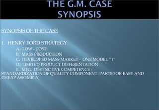 SYNOPSIS OF THE CASE 1.  HENRY FORD STRATEGY A.  LOW - COST B.  MASS PRODUCTION C.  DEVELOPED MASS MARKET -  ONE MODEL “T” D.  LIMITED PRODUCT DIFFERENTATION E.  MFG.  DISTINCTIVE COMPETENCE -    STANDARDIZATION OF QUALITY COMPONENT  PARTS FOR EASY AND CHEAP ASSEMBLY 