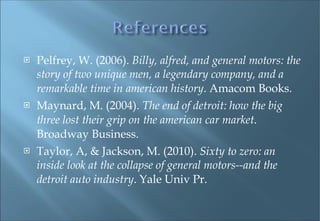 Pelfrey, W. (2006).  Billy, alfred, and general motors: the story of two unique men, a legendary company, and a remarkable time in american history . Amacom Books. Maynard, M. (2004).  The end of detroit: how the big three lost their grip on the american car market . Broadway Business. Taylor, A, & Jackson, M. (2010).  Sixty to zero: an inside look at the collapse of general motors--and the detroit auto industry . Yale Univ Pr. 