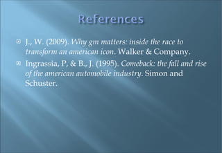 J., W. (2009).  Why gm matters: inside the race to transform an american icon . Walker & Company. Ingrassia, P, & B., J. (1995).  Comeback: the fall and rise of the american automobile industry . Simon and Schuster. 