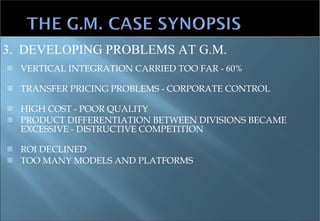 VERTICAL INTEGRATION CARRIED TOO FAR - 60%  TRANSFER PRICING PROBLEMS - CORPORATE CONTROL HIGH COST - POOR QUALITY PRODUCT DIFFERENTIATION BETWEEN DIVISIONS BECAME EXCESSIVE - DISTRUCTIVE COMPETITION ROI DECLINED TOO MANY MODELS AND PLATFORMS 3.  DEVELOPING PROBLEMS AT G.M. 