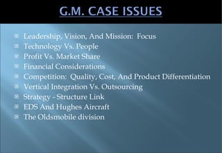 Leadership, Vision, And Mission:  Focus Technology Vs. People Profit Vs. Market Share Financial Considerations Competition:  Quality, Cost, And Product Differentiation Vertical Integration Vs. Outsourcing Strategy - Structure Link EDS And Hughes Aircraft The Oldsmobile division 