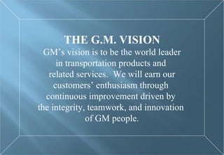 THE G.M. VISION GM’s vision is to be the world leader in transportation products and  related services.  We will earn our customers’ enthusiasm through  continuous improvement driven by  the integrity, teamwork, and innovation  of GM people. 