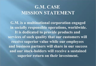 G.M. CASE  MISSION STATEMENT G.M. is a multinational corporation engaged in socially responsible operations, worldwide. It is dedicated to provide products and  services of such quality that our customers will  receive superior value while our employees  and business partners will share in our success and our stock-holders will receive a sustained  superior return on their investment. 