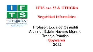 IFTS nro 23 & UTHGRA
Seguridad Informática
Profesor: Eduardo Gesualdi
Alumno : Edwin Navarro Moreno
Trabajo Práctico:
Spywares
2015
 