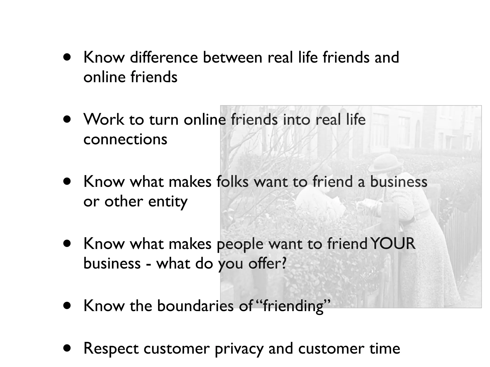 •   Know difference between real life friends and
    online friends

•   Work to turn online friends into real life
    connections

•   Know what makes folks want to friend a business
    or other entity

•   Know what makes people want to friend YOUR
    business - what do you offer?

•   Know the boundaries of “friending”

•   Respect customer privacy and customer time
 