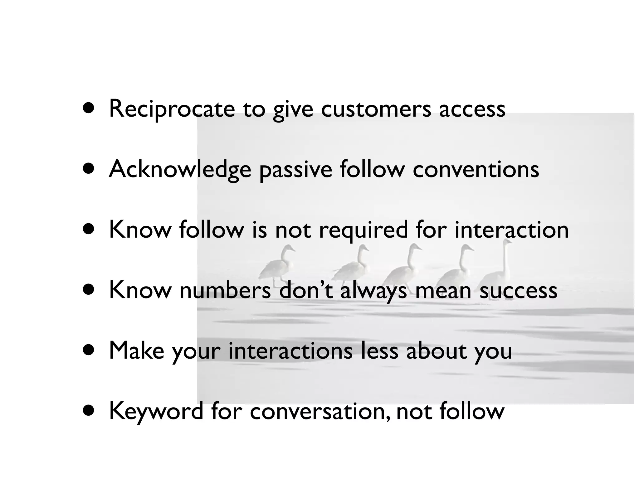 • Reciprocate to give customers access
• Acknowledge passive follow conventions
• Know follow is not required for interaction
• Know numbers don’t always mean success
• Make your interactions less about you
• Keyword for conversation, not follow
 