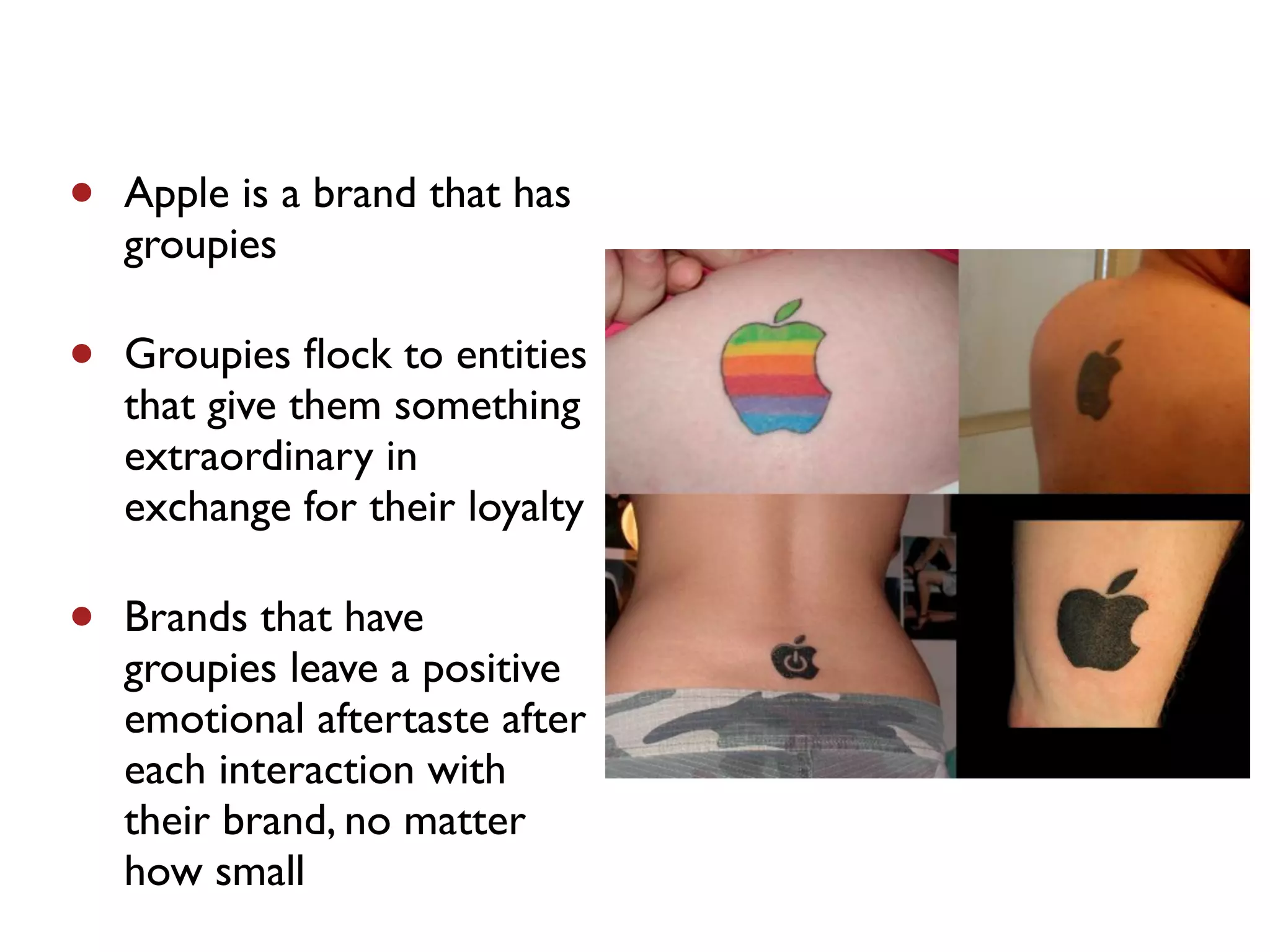 •   Apple is a brand that has
    groupies

•   Groupies ﬂock to entities
    that give them something
    extraordinary in
    exchange for their loyalty

•   Brands that have
    groupies leave a positive
    emotional aftertaste after
    each interaction with
    their brand, no matter
    how small
 