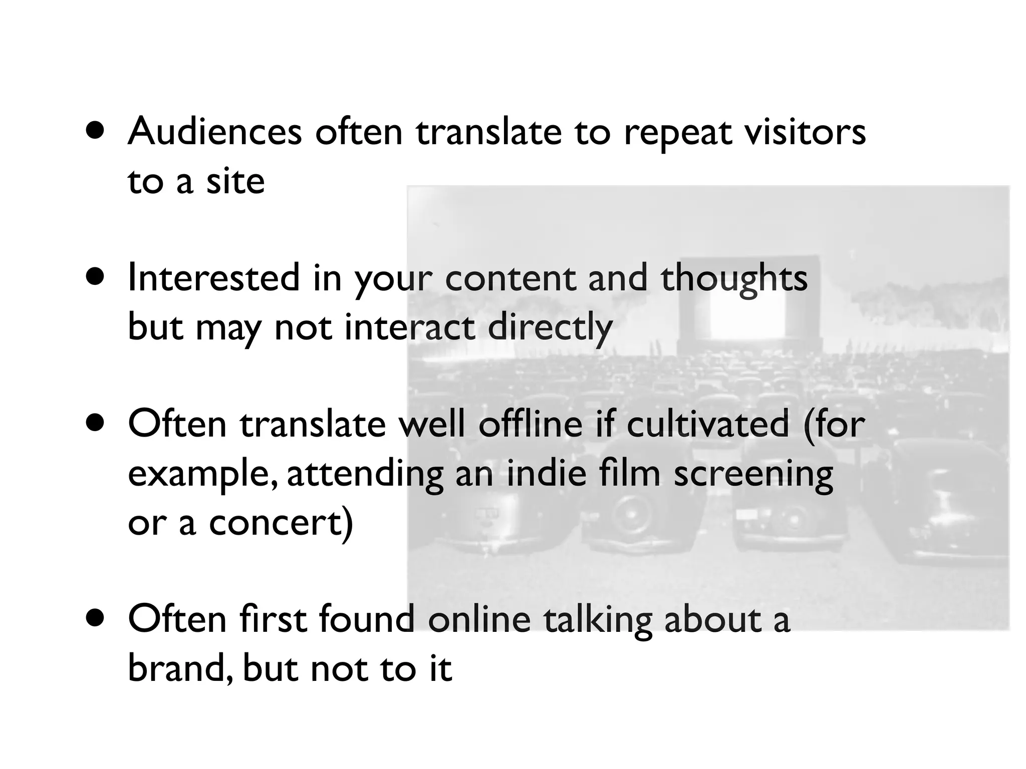 • Audiences often translate to repeat visitors
  to a site

• Interested in your content and thoughts
  but may not interact directly

• Often translate well ofﬂine if cultivated (for
  example, attending an indie ﬁlm screening
  or a concert)

• Often ﬁrst found online talking about a
  brand, but not to it
 
