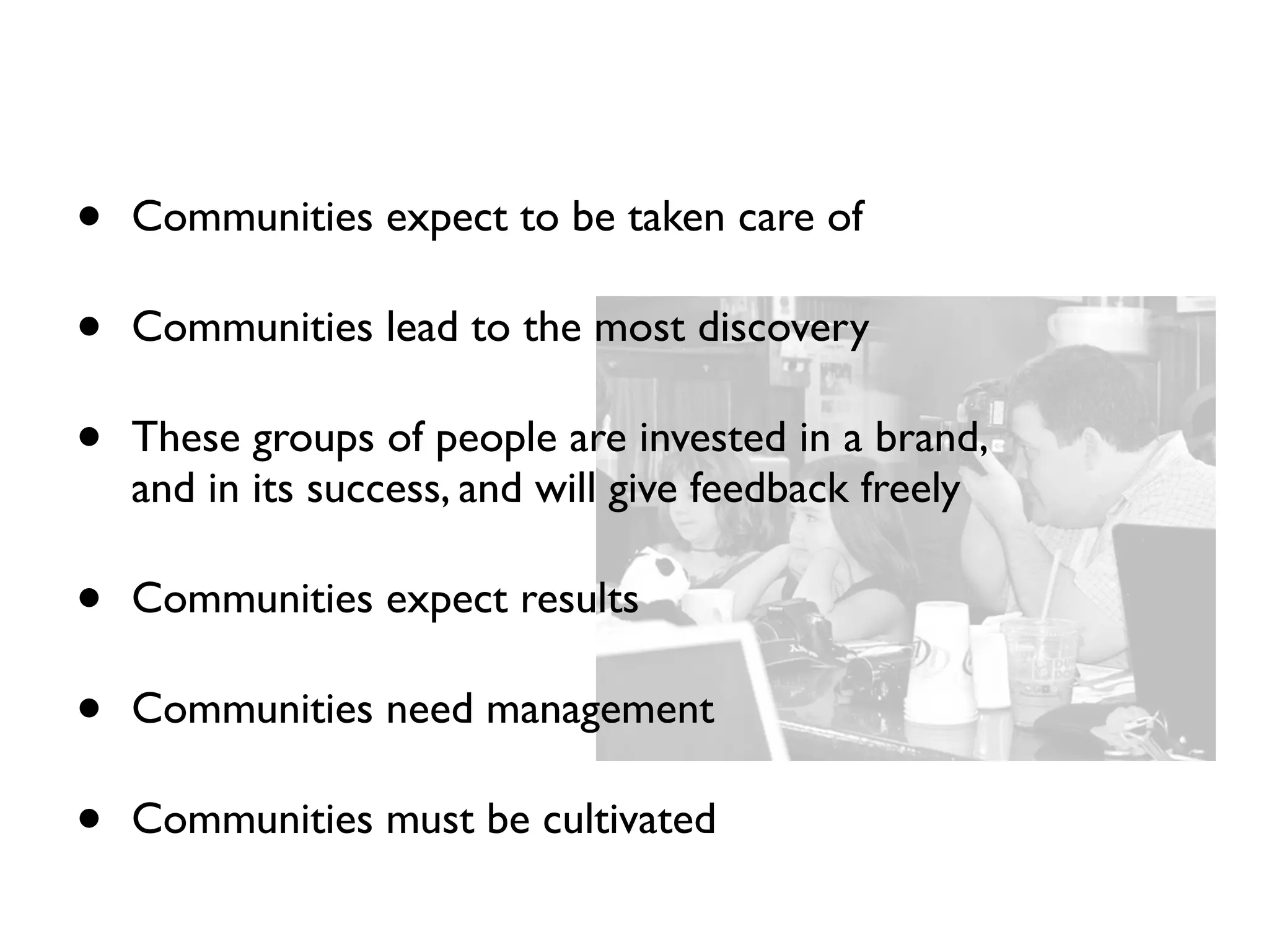 •   Communities expect to be taken care of

•   Communities lead to the most discovery

•   These groups of people are invested in a brand,
    and in its success, and will give feedback freely

•   Communities expect results

•   Communities need management

•   Communities must be cultivated
 
