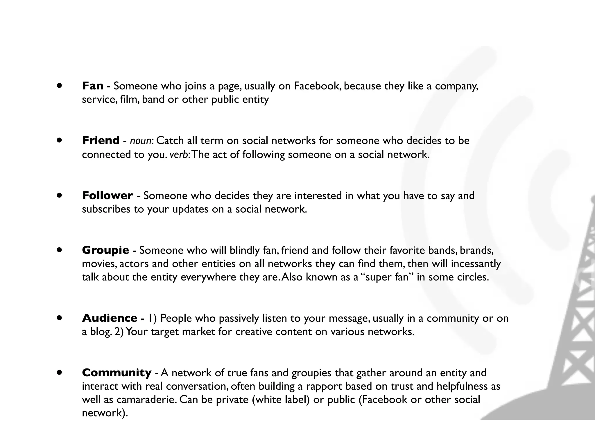 •   Fan - Someone who joins a page, usually on Facebook, because they like a company,
    service, ﬁlm, band or other public entity


•   Friend - noun: Catch all term on social networks for someone who decides to be
    connected to you. verb: The act of following someone on a social network.


•   Follower - Someone who decides they are interested in what you have to say and
    subscribes to your updates on a social network.


•   Groupie - Someone who will blindly fan, friend and follow their favorite bands, brands,
    movies, actors and other entities on all networks they can ﬁnd them, then will incessantly
    talk about the entity everywhere they are. Also known as a “super fan” in some circles.


•   Audience - 1) People who passively listen to your message, usually in a community or on
    a blog. 2) Your target market for creative content on various networks.


•   Community - A network of true fans and groupies that gather around an entity and
    interact with real conversation, often building a rapport based on trust and helpfulness as
    well as camaraderie. Can be private (white label) or public (Facebook or other social
    network).
 