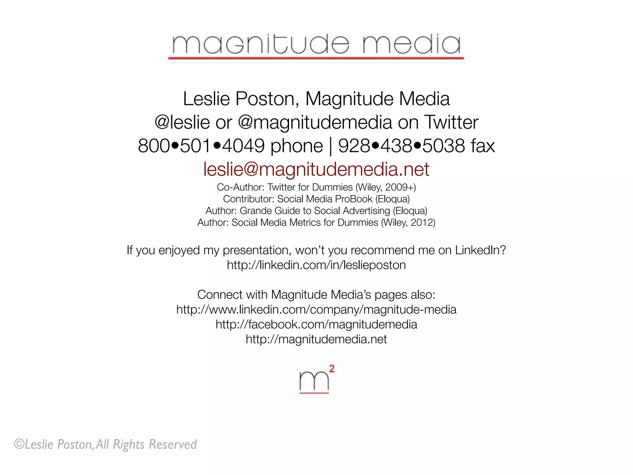 Leslie Poston, Magnitude Media
                         @leslie or @magnitudemedia on Twitter
                       800•501•4049 phone | 928•438•5038 fax
                               leslie@magnitudemedia.net
                                          Co-Author: Twitter for Dummies (Wiley, 2009+)
                                           Contributor: Social Media ProBook (Eloqua)
                                       Author: Grande Guide to Social Advertising (Eloqua)
                                      Author: Social Media Metrics for Dummies (Wiley, 2012)

                     If you enjoyed my presentation, won’t you recommend me on LinkedIn?
                                        http://linkedin.com/in/leslieposton

                                   Connect with Magnitude Media’s pages also:
                               http://www.linkedin.com/company/magnitude-media
                                       http://facebook.com/magnitudemedia
                                             http://magnitudemedia.net




©Leslie Poston, All Rights Reserved
 
